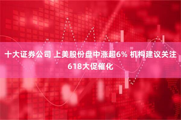 十大证券公司 上美股份盘中涨超6% 机构建议关注618大促催化