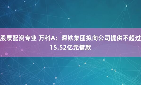股票配资专业 万科A：深铁集团拟向公司提供不超过15.52亿元借款