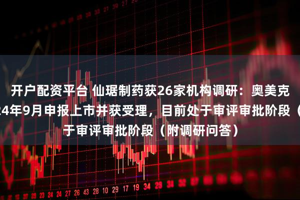 开户配资平台 仙琚制药获26家机构调研：奥美克松钠已于2024年9月申报上市并获受理，目前处于审评审批阶段（附调研问答）