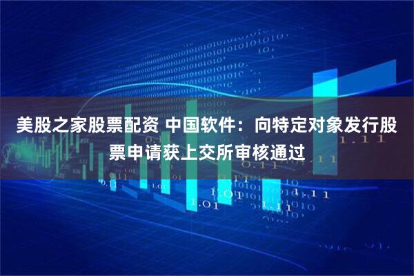 美股之家股票配资 中国软件：向特定对象发行股票申请获上交所审核通过