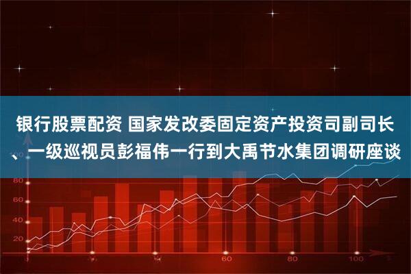 银行股票配资 国家发改委固定资产投资司副司长、一级巡视员彭福伟一行到大禹节水集团调研座谈