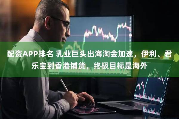 配资APP排名 乳业巨头出海淘金加速，伊利、君乐宝到香港铺货，终极目标是海外