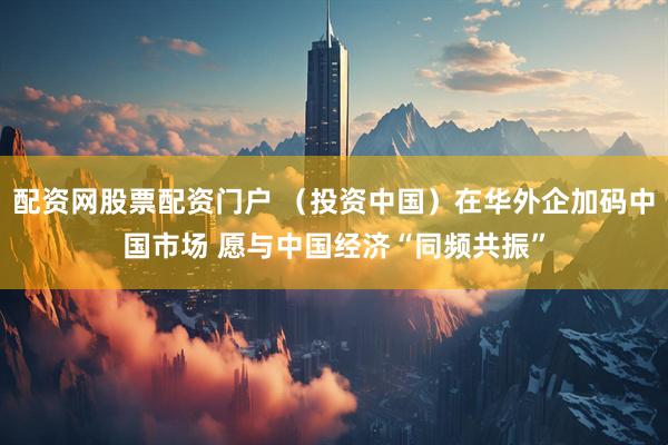配资网股票配资门户 （投资中国）在华外企加码中国市场 愿与中国经济“同频共振”