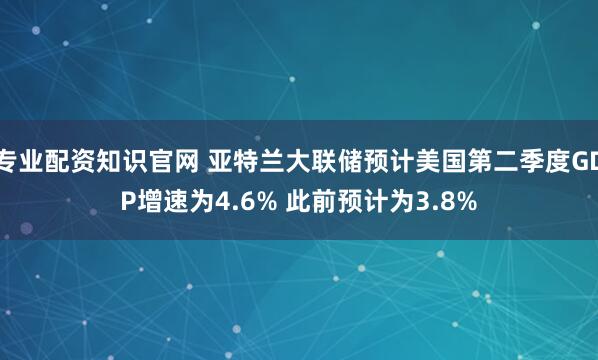 专业配资知识官网 亚特兰大联储预计美国第二季度GDP增速为4.6% 此前预计为3.8%