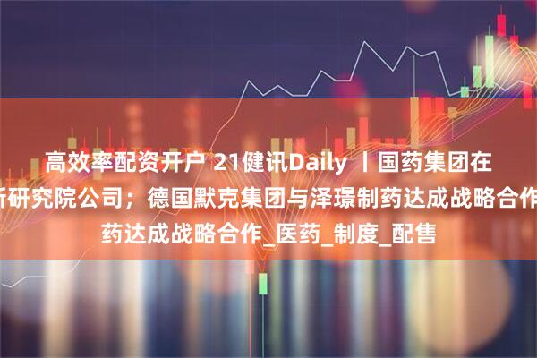 高效率配资开户 21健讯Daily 丨国药集团在北京成立科技创新研究院公司；德国默克集团与泽璟制药达成战略合作_医药_制度_配售