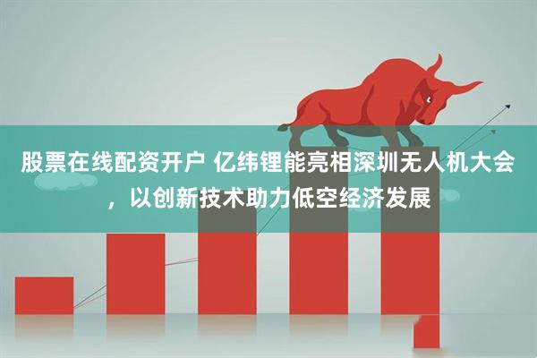 股票在线配资开户 亿纬锂能亮相深圳无人机大会，以创新技术助力低空经济发展