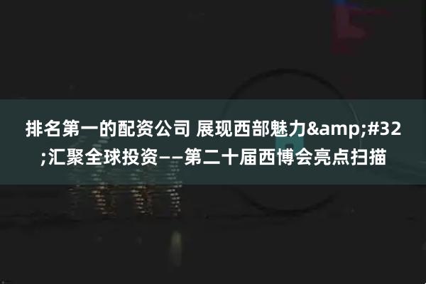 排名第一的配资公司 展现西部魅力 汇聚全球投资——第二十届西博会亮点扫描