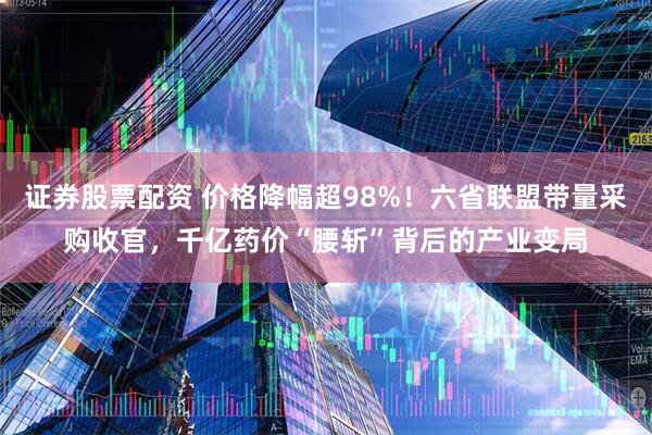 证券股票配资 价格降幅超98%！六省联盟带量采购收官，千亿药价“腰斩”背后的产业变局