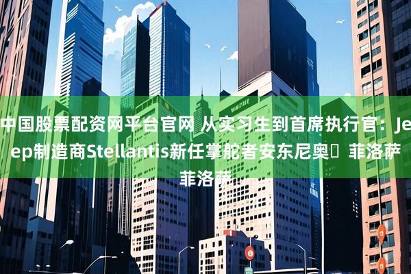 中国股票配资网平台官网 从实习生到首席执行官：Jeep制造商Stellantis新任掌舵者安东尼奥・菲洛萨