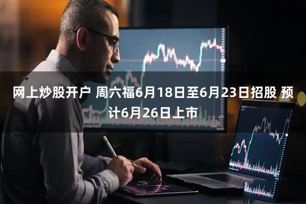 网上炒股开户 周六福6月18日至6月23日招股 预计6月26日上市