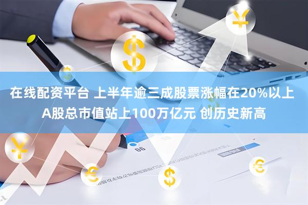 在线配资平台 上半年逾三成股票涨幅在20%以上 A股总市值站上100万亿元 创历史新高