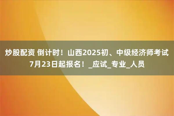 炒股配资 倒计时！山西2025初、中级经济师考试7月23日起报名！_应试_专业_人员