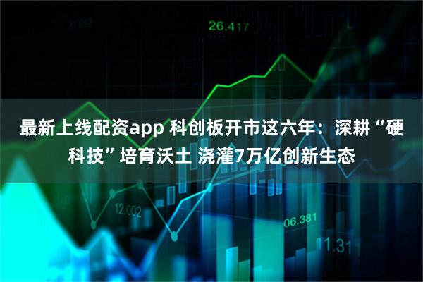 最新上线配资app 科创板开市这六年：深耕“硬科技”培育沃土 浇灌7万亿创新生态
