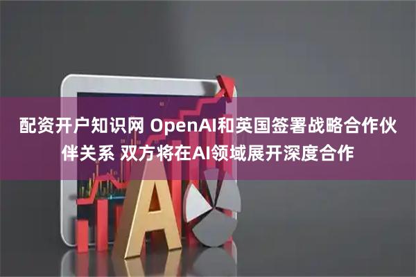 配资开户知识网 OpenAI和英国签署战略合作伙伴关系 双方将在AI领域展开深度合作