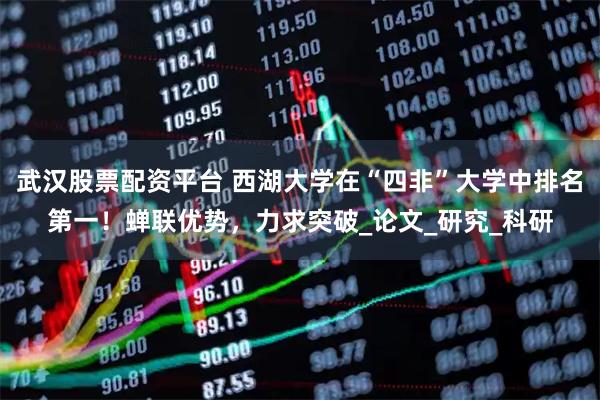 武汉股票配资平台 西湖大学在“四非”大学中排名第一！蝉联优势，力求突破_论文_研究_科研
