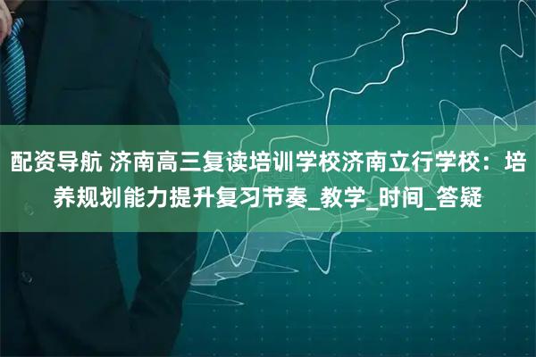 配资导航 济南高三复读培训学校济南立行学校：培养规划能力提升复习节奏_教学_时间_答疑