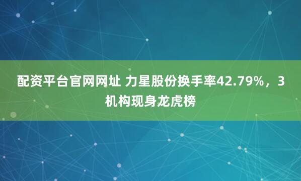 配资平台官网网址 力星股份换手率42.79%，3机构现身龙虎榜